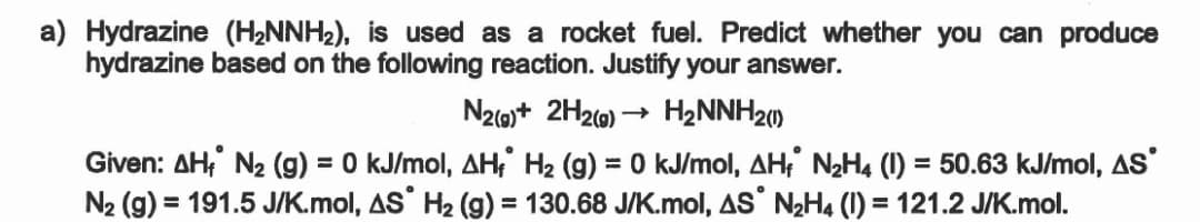 a) Hydrazine (H2NNH2), is used as a rocket fuel. Predict whether you can produce
hydrazine based on the following reaction. Justify your answer.
N2)+ 2H20) → H2NNH20)
Given: AH;' N2 (g) = 0 kJ/mol, AH, H2 (g) = 0 kJ/mol, AH, N2H4 (1) = 50.63 kJ/mol, AS'
N2 (g) = 191.5 J/K.mol, AS H2 (g) = 130.68 J/K.mol, AS NH4 (1) = 121.2 J/K.mol.
%3D
%3D
%3D
