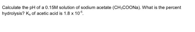 Calculate the pH of a 0.15M solution of sodium acetate (CH;COONA). What is the percent
hydrolysis? K, of acetic acid is 1.8 x 105.
