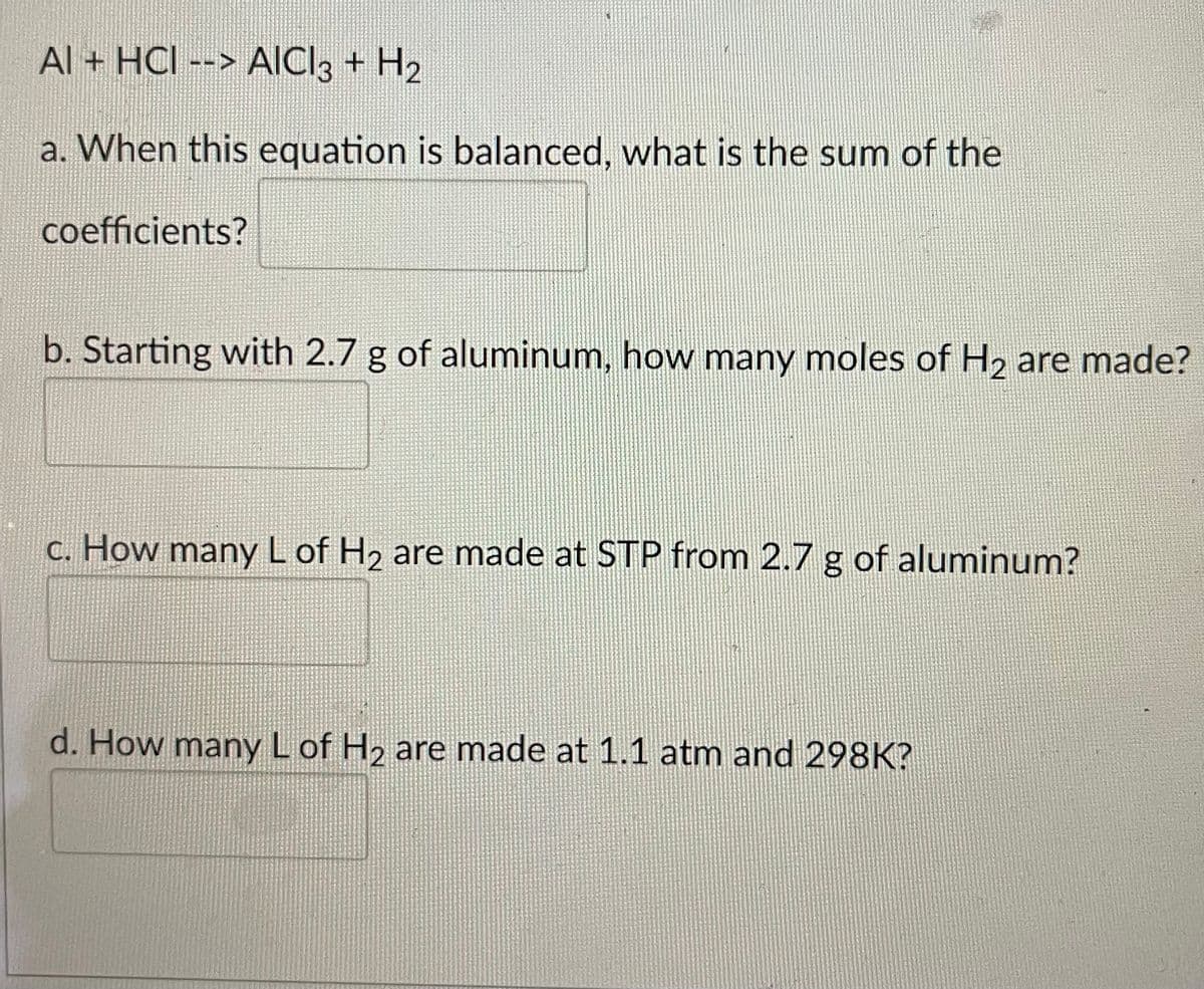 Al + HCI --> AICI3 + H2
a. When this equation is balanced, what is the sum of the
coefficients?
b. Starting with 2.7 g of aluminum, how many moles of H2 are made?
c. How manyLof H2 are made at STP from 2.7 g of aluminum?
d. How manyLof H2 are made at 1.1 atm and 298K?

