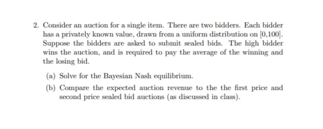 2. Consider an auction for a single item. There are two bidders. Each bidder
has a privately known value, drawn from a uniform distribution on [0,100].
Suppose the bidders are asked to submit sealed bids. The high bidder
wins the auction, and is required to pay the average of the winning and
the losing bid.
(a) Solve for the Bayesian Nash equilibrium.
(b) Compare the expected auction revenue to the the first price and
second price sealed bid auctions (as discussed in class).
