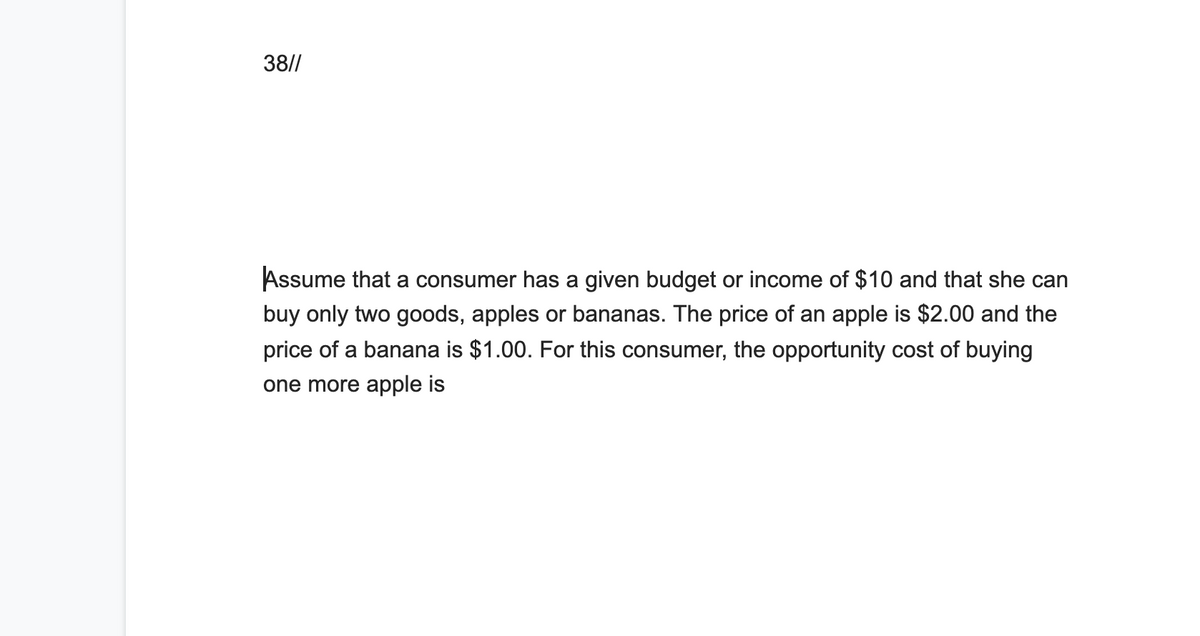 38//
Assume that a consumer has a given budget or income of $10 and that she can
buy only two goods, apples or bananas. The price of an apple is $2.00 and the
price of a banana is $1.00. For this consumer, the opportunity cost of buying
one more apple is
