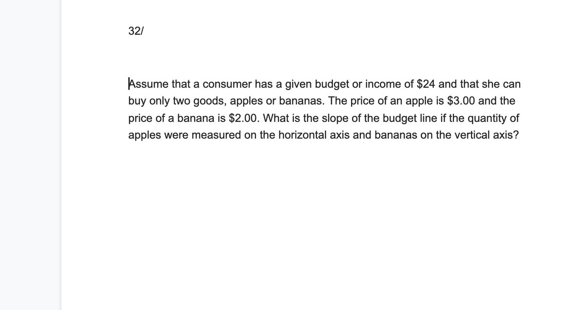 32/
Assume that a consumer has a given budget or income of $24 and that she can
buy only two goods, apples or bananas. The price of an apple is $3.00 and the
price of a banana is $2.00. What is the slope of the budget line if the quantity of
apples were measured on the horizontal axis and bananas on the vertical axis?
