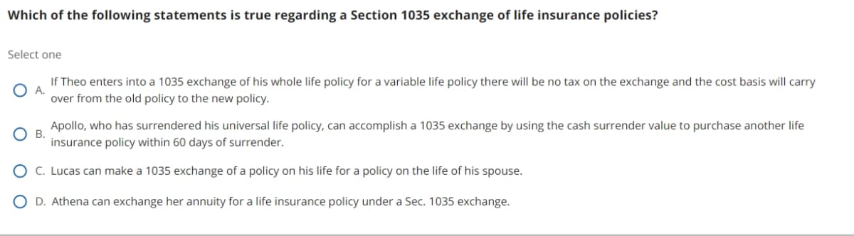 Which of the following statements is true regarding a Section 1035 exchange of life insurance policies?
Select one
○ A.
○ B.
If Theo enters into a 1035 exchange of his whole life policy for a variable life policy there will be no tax on the exchange and the cost basis will carry
over from the old policy to the new policy.
Apollo, who has surrendered his universal life policy, can accomplish a 1035 exchange by using the cash surrender value to purchase another life
insurance policy within 60 days of surrender.
C. Lucas can make a 1035 exchange of a policy on his life for a policy on the life of his spouse.
D. Athena can exchange her annuity for a life insurance policy under a Sec. 1035 exchange.
