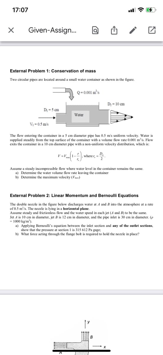 17:07
Given-Assign.
External Problem 1: Conservation of mass
Two circular pipes are located around a small water container as shown in the figure.
Q=0.001 m³/s
D = 10 cm
D = 5 cm
Water
V1 =0.5 m/s
The flow entering the container in a 5 cm diameter pipe has 0.5 m/s uniform velocity. Water is
supplied steadily from the top surface of the container with a volume flow rate 0.001 m³/s. Flow
exits the container in a 10 cm diameter pipe with a non-uniform velocity distribution, which is:
V =
wherer, =
Assume a steady incompressible flow where water level in the container remains the same.
a) Determine the water volume flow rate leaving the container
b) Determine the maximum velocity (Vmax)
External Problem 2: Linear Momentum and Bernoulli Equations
The double nozzle in the figure below discharges water at A and B into the atmosphere at a rate
of 0.5 m'/s. The nozzle is lying in a horizontal plane.
Assume steady and frictionless flow and the water speed in each jet (A and B) to be the same.
Jet A is 10 cm in diameter, jet B is 12 cm in diameter, and the pipe inlet is 30 cm in diameter. (p
- 1000 kg/m').
a) Applying Bernoulli's equation between the inlet section and any of the outlet sections,
show that the pressure at section 1 is 315 612 Pa gage;
b) What force acting through the flange bolt is required to hold the nozzle in place?
B
