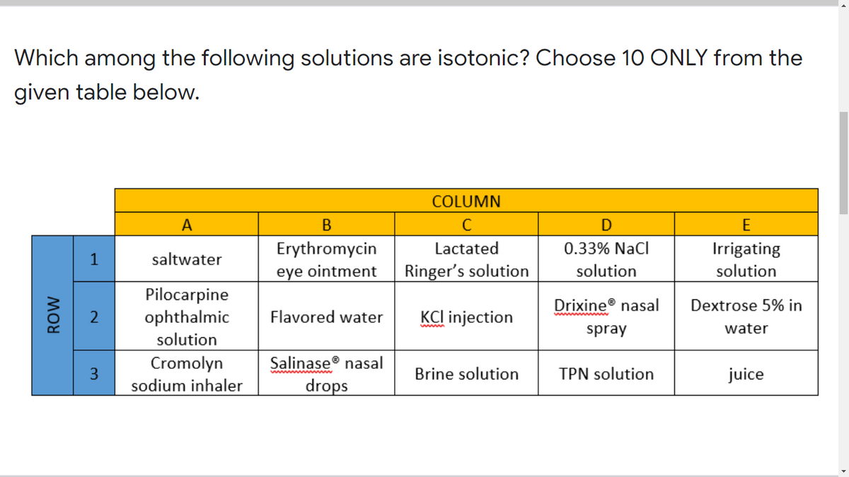 Which among the following solutions are isotonic? Choose 10 ONLY from the
given table below.
COLUMN
A
C
Erythromycin
Lactated
0.33% NaCl
Irrigating
1
saltwater
eye ointment
Ringer's solution
solution
solution
Pilocarpine
ophthalmic
Drixine® nasal
Dextrose 5% in
Flavored water
KCl injection
spray
water
solution
Cromolyn
sodium inhaler
Salinase® nasal
Brine solution
TPN solution
juice
Mww ww ww m
drops
2.
3.
MOW
