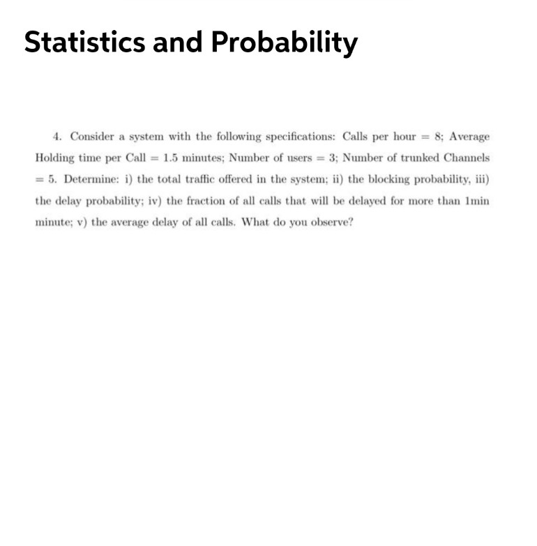 Statistics and Probability
4. Consider a system with the following specifications: Calls per hour = 8; Average
Holding time per Call = 1.5 minutes; Number of users = 3; Number of trunked Channels
= 5. Determine: i) the total traffic offered in the system; ii) the blocking probability, iii)
the delay probability; iv) the fraction of all calls that will be delayed for more than Imin
minute; v) the average delay of all calls. What do you observe?
