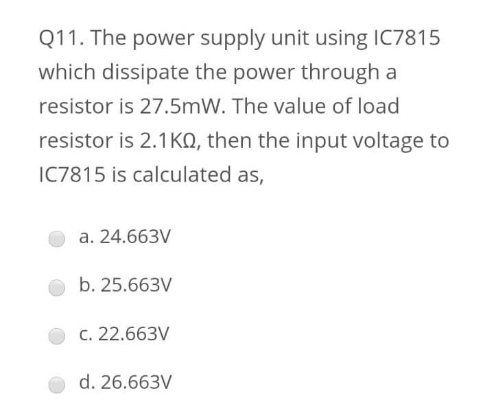 Q11. The power supply unit using IC7815
which dissipate the power through a
resistor is 27.5mW. The value of load
resistor is 2.1KO, then the input voltage to
IC7815 is calculated as,
a. 24.663V
b. 25.663V
C. 22.663V
d. 26.663V
