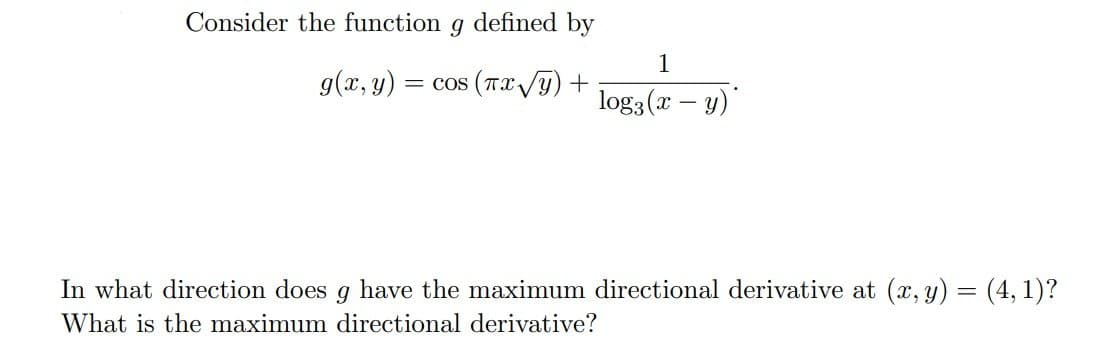 Consider the function
defined by
1
g(x, y)
= cos (Tx/y) +
log3 (x – y)'
In what direction does g have the maximum directional derivative at (x, y) = (4, 1)?
What is the maximum directional derivative?
