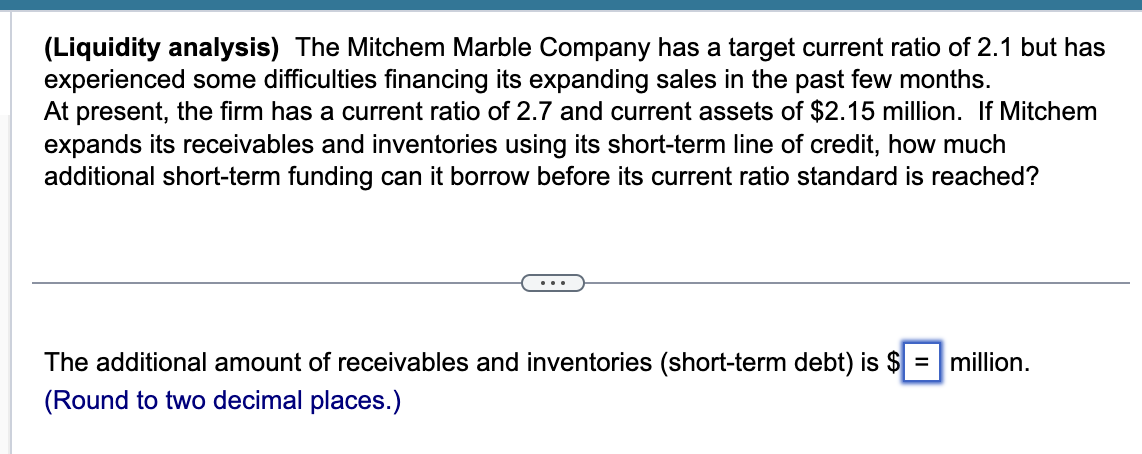 (Liquidity analysis) The Mitchem Marble Company has a target current ratio of 2.1 but has
experienced some difficulties financing its expanding sales in the past few months.
At present, the firm has a current ratio of 2.7 and current assets of $2.15 million. If Mitchem
expands its receivables and inventories using its short-term line of credit, how much
additional short-term funding can it borrow before its current ratio standard is reached?
...
The additional amount of receivables and inventories (short-term debt) is $ = |million.
(Round to two decimal places.)