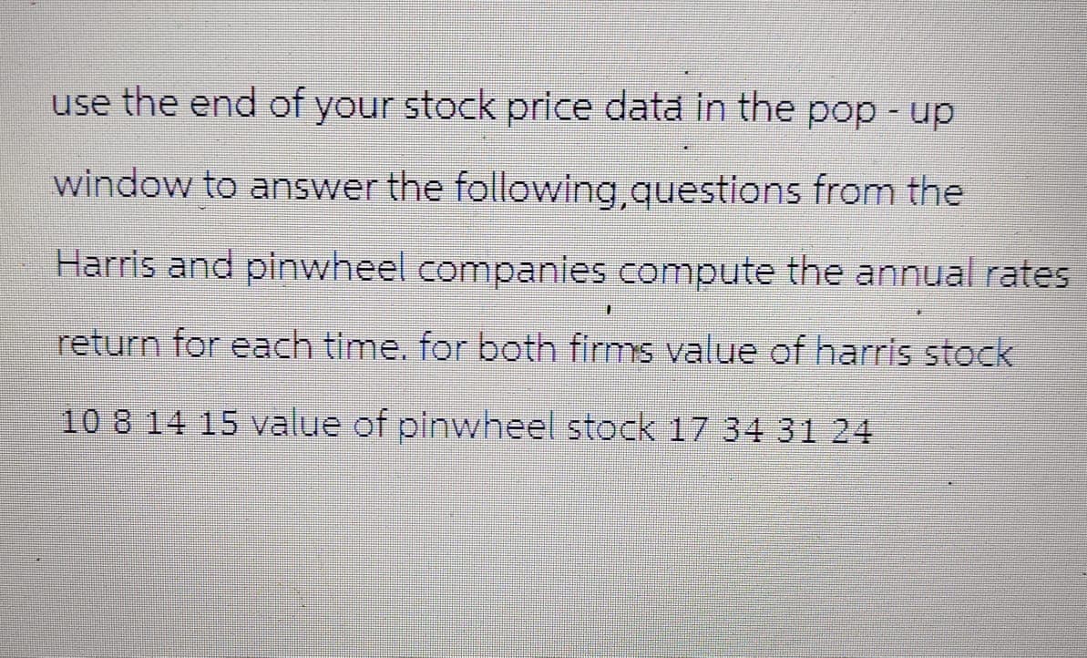 use the end of your stock price data in the pop-up
window to answer the following, questions from the
Harris and pinwheel companies compute the annual rates
return for each time, for both firms value of harris stock
10 8 14 15 value of pinwheel stock 17 34 31 24