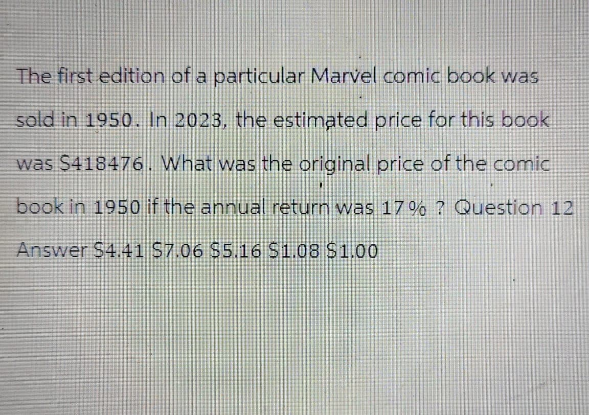 The first edition of a particular Marvel comic book was
sold in 1950. In 2023, the estimated price for this book
was $418476. What was the original price of the comic
book in 1950 if the annual return was 17% ? Question 12
Answer $4.41 $7.06 $5.16 $1.08 $1.00