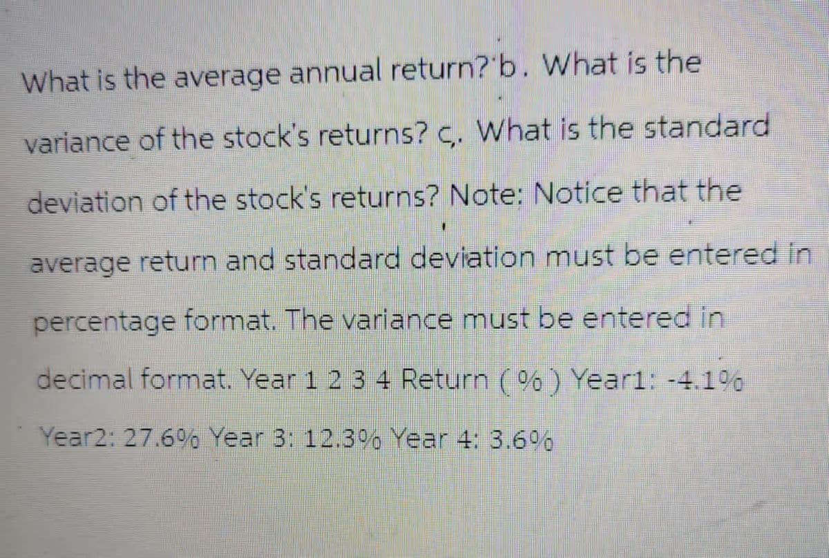 What is the average annual return? b. What is the
variance of the stock's returns? c. What is the standard
deviation of the stock's returns? Note: Notice that the
average return and standard deviation must be entered in
percentage format. The variance must be entered in
decimal format. Year 1 2 3 4 Return (%) Year1: -4.1%
Year2: 27.6% Year 3: 12.3% Year 4: 3.6%