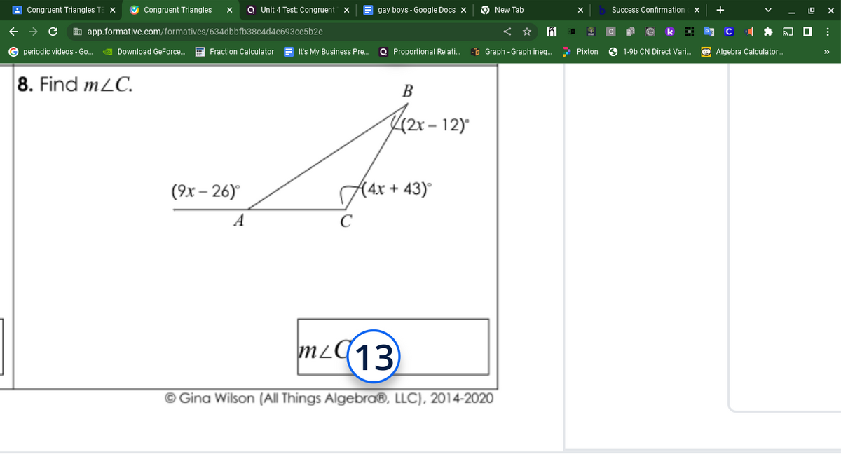 Congruent Triangles TEX ✔Congruent Triangles X QUnit 4 Test: Congruent X
→ C
app.formative.com/formatives/634dbbfb38c4d4e693ce5b2e
G periodic videos - Go...
Download GeForce...
8. Find m/C.
Fraction Calculator
(9x-26)°
A
It's My Business Pre...
gay boys - Google Docs X
Proportional Relati...
(2x-12)°
B
+43)°
A4x +
mL13
New Tab
ñ
Graph - Graph ineq...
Ⓒ Gina Wilson (All Things Algebra®, LLC), 2014-2020
01
Pixton
Success Confirmation X
1-9b CN Direct Vari...
Algebra Calculator..
: