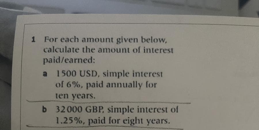 1
For each amount given below,
calculate the amount of interest
paid/earned:
a 1500 USD, simple interest
of 6%, paid annually for
ten years.
b 32000 GBP, simple interest of
1.25%, paid for eight years.