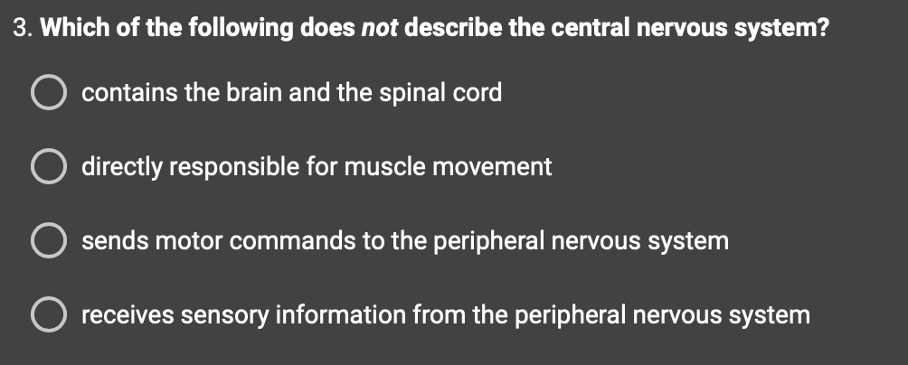 3. Which of the following does not describe the central nervous system?
contains the brain and the spinal cord
directly responsible for muscle movement
sends motor commands to the peripheral nervous system
O receives sensory information from the peripheral nervous system