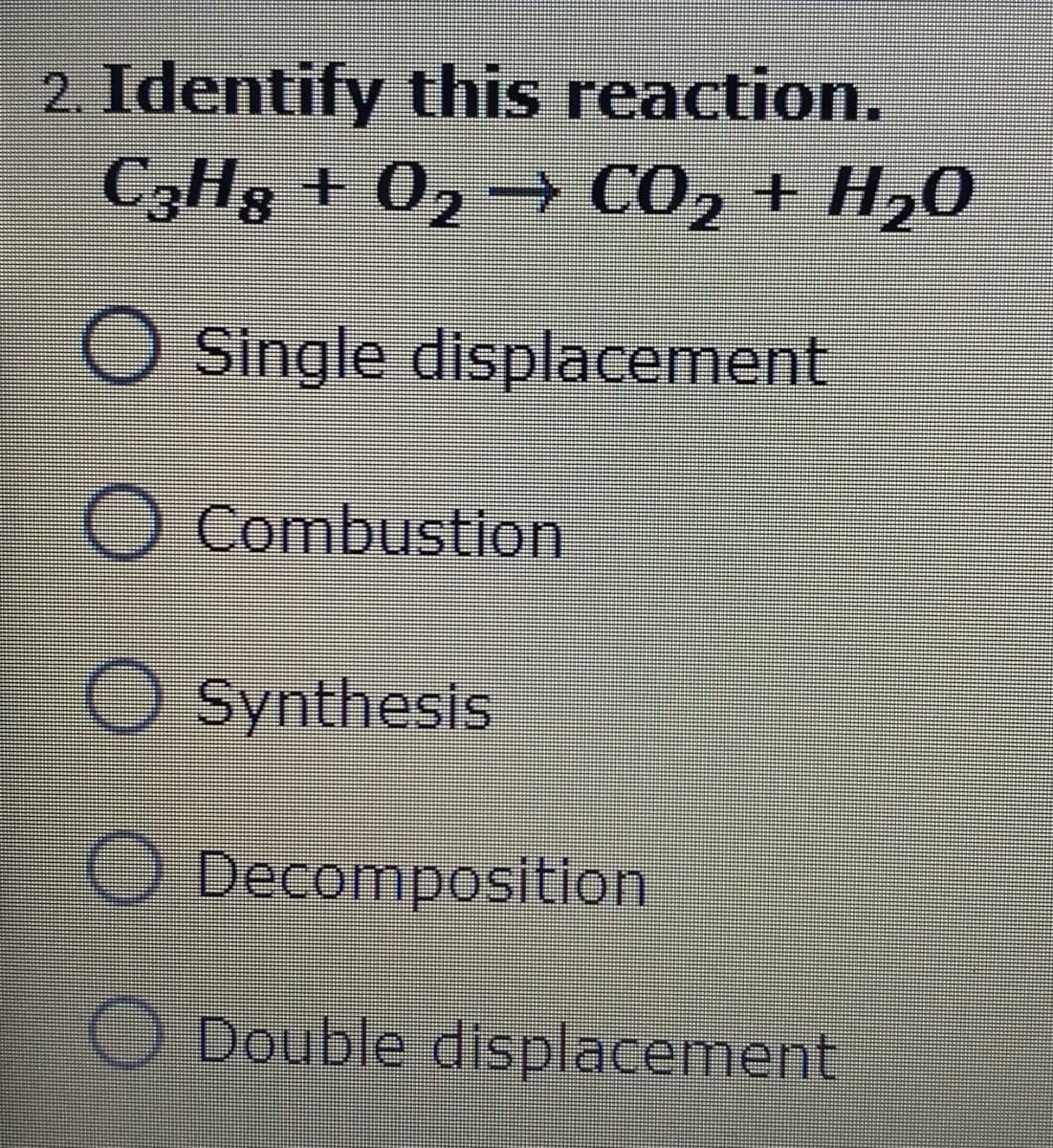 2. Identify this reaction.
C3H8 + 02 → CO2 + H20
O Single displacement
O Combustion
O Synthesis
O Decomposition
O Double displacement
