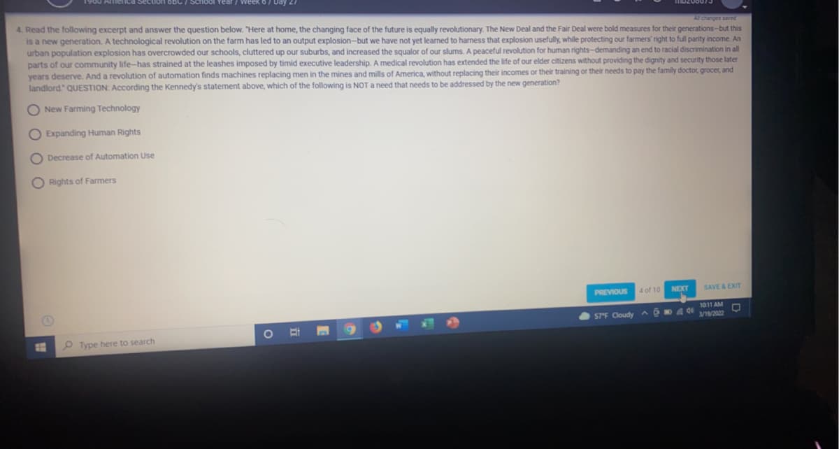 Section 6bC/ School Year / week
Day 2
4. Read the following excerpt and answer the question below. "Here at home, the changing face of the future is equally revolutionary. The New Deal and the Fair Deal were bold measures for their generations-but this
is a new generation. A technological revolution on the farm has led to an output explosion-but we have not yet learned to harness that explosion usefully, while protecting our farmers' right to full parity income. An
urban population explosion has overcrowded our schools, cluttered up our suburbs, and increased the squalor of our slums. A peaceful revolution for human rights-demanding an end to racial discrimination in all
parts of our community life-has strained at the leashes imposed by timid executive leadership. A medical revolution has extended the life of our elder citizens without providing the dignity and security those later
years deserve. And a revolution of automation finds machines replacing men in the mines and mills of America, without replacing their incomes or their training or their needs to pay the family doctor, grocer, and
landlord" QUESTION: According the Kennedy's statement above, which of the following is NOT a need that needs to be addressed by the new generation?
Al changes saved
O New Farming Technology
O Expanding Human Rights
O Decrease of Automation Use
O Rights of Farmers
PREVIOUS
4 of 10
NEXT
SAVE & EXIT
1011 AM
57F Cloudy
3/19/2022
O Type here to search
