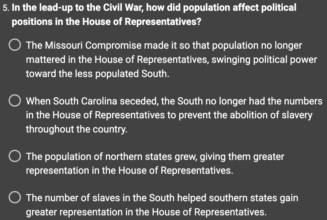 5. In the lead-up to the Civil War, how did population affect political
positions in the House of Representatives?
The Missouri Compromise made it so that population no longer
mattered in the House of Representatives, swinging political power
toward the less populated South.
O When South Carolina seceded, the South no longer had the numbers
in the House of Representatives to prevent the abolition of slavery
throughout the country.
O The population of northern states grew, giving them greater
representation in the House of Representatives.
O The number of slaves in the South helped southern states gain
greater representation in the House of Representatives.