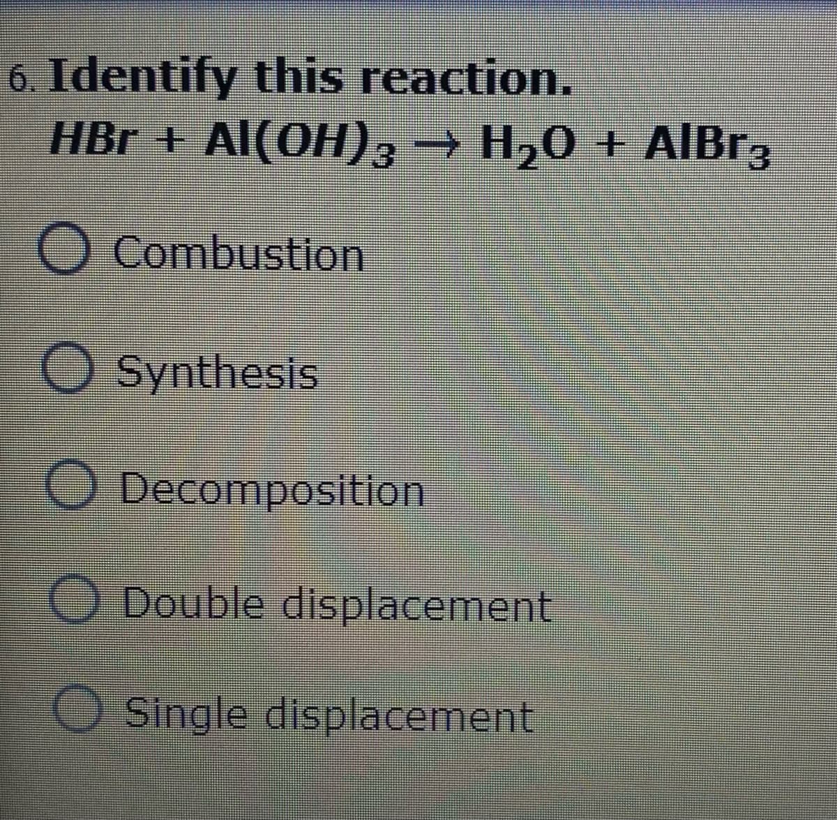 6. Identify this reaction.
HBr + Al(OH)3→ H20 + AIBR3
+ AlBr3
O Combustion
Synthesis
O Decomposition
Double displacement
O Single displacement
