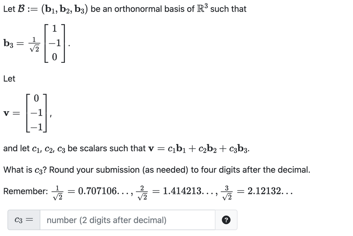 Let B := (b₁,b2, b3) be an orthonormal basis of R³ such that
1
b3 = // 2
1
Let
--0
V =
and let C₁, C2, C3 be scalars such that v = c₁b₁ + c₂b2 + c3b3.
What is c3? Round your submission (as needed) to four digits after the decimal.
2
0.707106...,
1.414213...,
√2
Remember:
0
C3 =
√2
=
number (2 digits after decimal)
3
√2
?
-
= 2.12132...