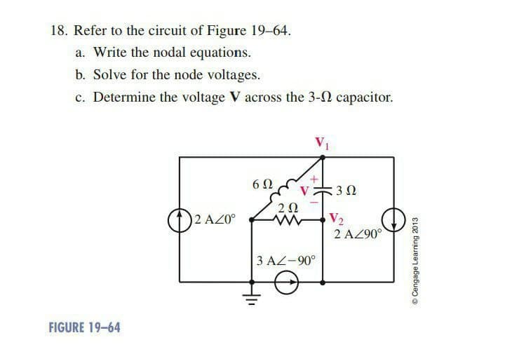 18. Refer to the circuit of Figure 19-64.
a. Write the nodal equations.
b. Solve for the node voltages.
c. Determine the voltage V across the 3-2 capacitor.
V₁
6Ω
2 AZ0°
FIGURE 19-64
+
V30
202
3 AZ-90°
V₂
2 AZ90°
Ⓒ Cengage Learning 2013