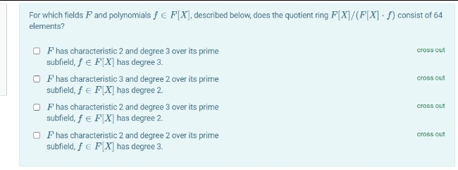 For which fields F and polynomials f E F[X]), described below, does the quotient ring F[X]/(F[X] ) consist of 64
elements?
O F has characteristic 2 and degree 3 over its prime
subfield, f e F[X] has degree 3.
cross out
O F has characteristic 3 and degree 2 over its prime
subfield, f e F[X] has degree 2.
cross out
O F has characteristic 2 and degree 3 over its prime
subfield, f e F[X] has degree 2.
cross out
O F has characteristic 2 and degree 2 over its prime
subfield, f e F[X] has degree 3.
cross out
