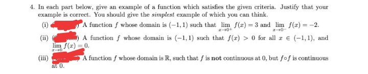 4. In each part below, give an example of a function which satisfies the given criteria. Justify that your
example is correct. You should give the simplest example of which you can think.
A function f whose domain is (-1,1) such that lim f(x) = 3 and lim f(r) = -2.
A function f whose domain is (-1, 1) such that f(r) > 0 for all z e (-1, 1), and
(i)
-0+
(ii)
lim f(r) = 0.
(iii)
A function f whose domain is R, such that f is not continuous at 0, but fof is continuous
at 0.
