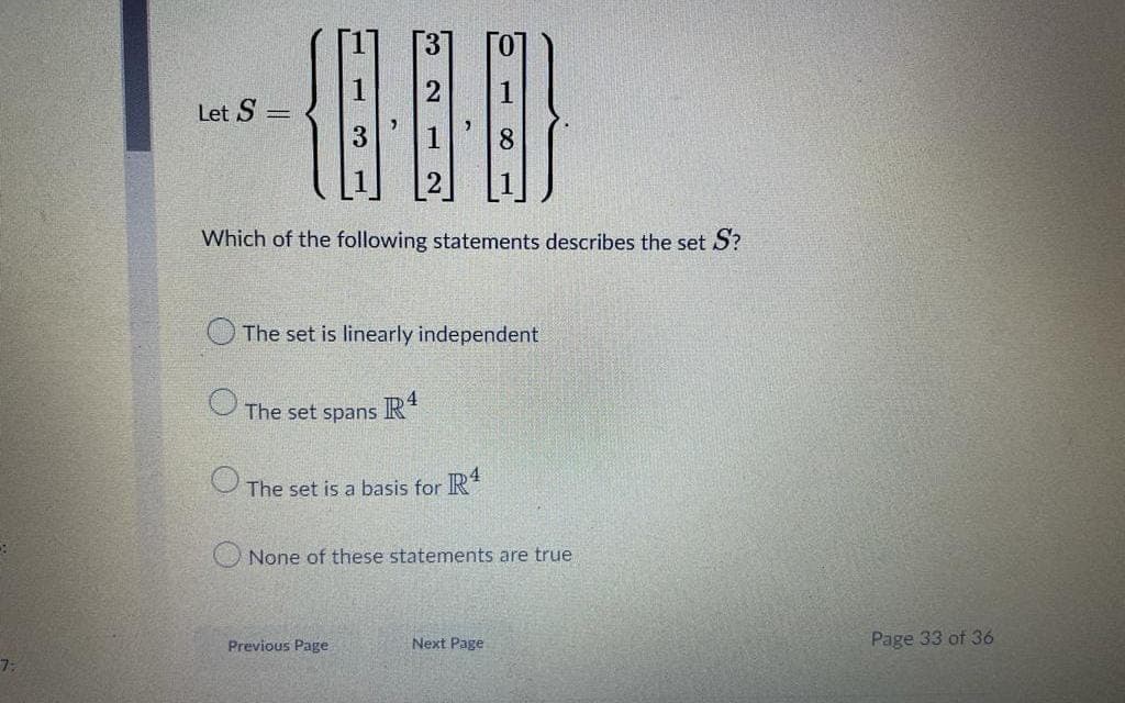 Let S =
8.
Which of the following statements describes the set S?
The set is linearly independent
The set spans R
The set is a basis for IR*
O None of these statements are true
Previous Page
Next Page
Page 33 of 36
7:
