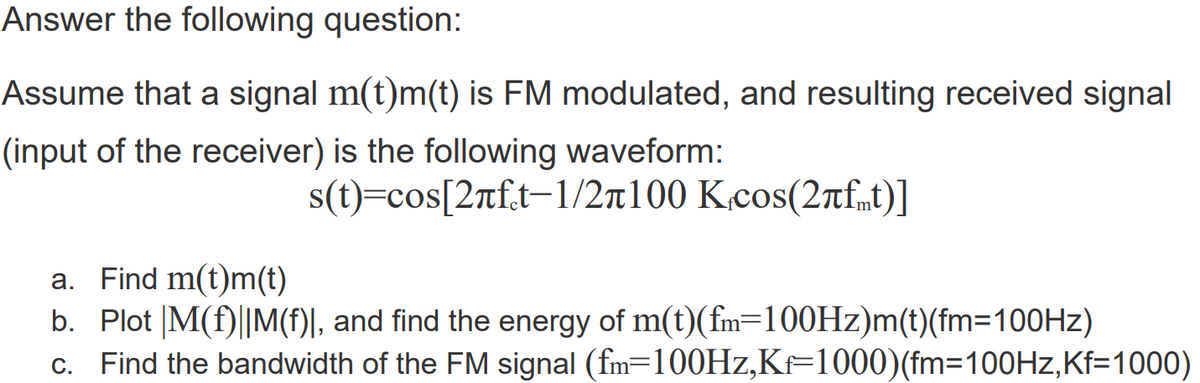 Answer the following question:
Assume that a signal m(t)m(t) is FM modulated, and resulting received signal
(input of the receiver) is the following waveform:
s(t)=cos[2rft-1/2t100 K.cos(2rfmt)]
a. Find m(t)m(t)
b. Plot |M(f)||M(f)|, and find the energy of m(t)(fm=100HZ)m(t)(fm=100HZ)
c. Find the bandwidth of the FM signal (fm=100HZ,KF1000)(fm=D100HZ,Kf=1000)
