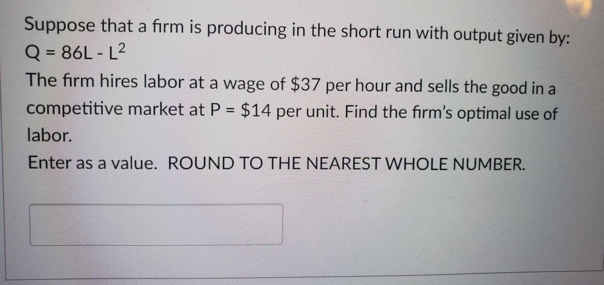 Suppose that a firm is producing in the short run with output given by:
Q=86L-L²
The firm hires labor at a wage of $37 per hour and sells the good in a
competitive market at P = $14 per unit. Find the firm's optimal use of
labor.
Enter as a value. ROUND TO THE NEAREST WHOLE NUMBER.