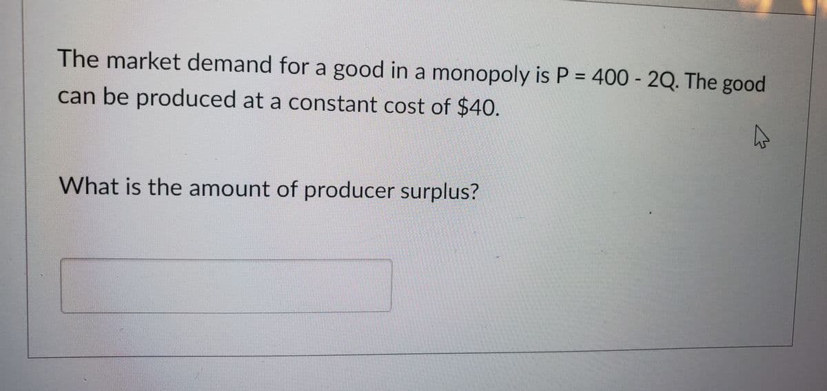 The market demand for a good in a monopoly is P = 400-2Q. The good
can be produced at a constant cost of $40.
What is the amount of producer surplus?