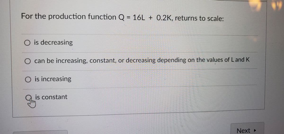 For the production function Q = 16L + 0.2K, returns to scale:
O is decreasing
O can be increasing, constant, or decreasing depending on the values of L and K
O is increasing
g
is constant
P
Next ▸
14