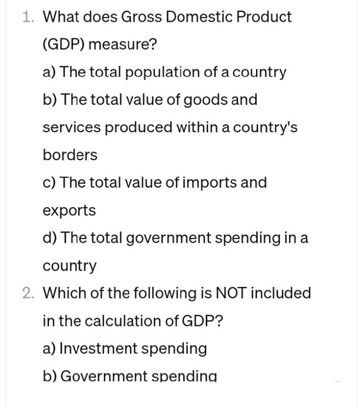 1. What does Gross Domestic Product
(GDP) measure?
a) The total population of a country
b) The total value of goods and
services produced within a country's
borders
c) The total value of imports and
exports
d) The total government spending in a
country
2. Which of the following is NOT included
in the calculation of GDP?
a) Investment spending
b) Government spending