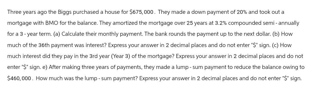 Three years ago the Biggs purchased a house for $675,000. They made a down payment of 20% and took out a
mortgage with BMO for the balance. They amortized the mortgage over 25 years at 3.2% compounded semi-annually
for a 3-year term. (a) Calculate their monthly payment. The bank rounds the payment up to the next dollar. (b) How
much of the 36th payment was interest? Express your answer in 2 decimal places and do not enter "$" sign. (c) How
much interest did they pay in the 3rd year (Year 3) of the mortgage? Express your answer in 2 decimal places and do not
enter "$" sign. e) After making three years of payments, they made a lump-sum payment to reduce the balance owing to
$460,000. How much was the lump-sum payment? Express your answer in 2 decimal places and do not enter "$" sign.