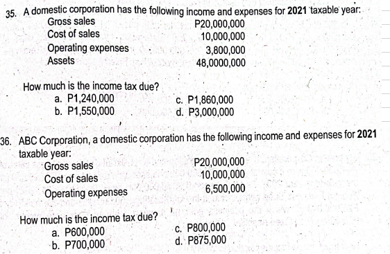 35. A domestic corporation has the following income and expenses for 2021 taxable year:
Gross sales
P20,000,000
Cost of sales
10,000,000
3,800,000
48,0000,000
Operating expenses
Assets
How much is the income tax due?
a. P1,240,000
b. P1,550,000
36. ABC Corporation, a domestic corporation has the following income and expenses for 2021
taxable year:
Gross sales
Cost of sales
Operating expenses
c. P1,860,000
d. P3,000,000
How much is the income tax due?
a. P600,000
b. P700,000
P20,000,000
10,000,000
6,500,000
c. P800,000
d. P875,000