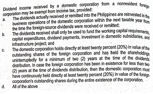 Dividend income received by a domestic corporation from a nonresident foreign
corporation may be exempt from income tax, provided:
The dividends actually received or remitted into the Philippines are reinvested in the
business operations of the domestic corporation within the next taxable year from
the time the foreign-source dividends were received or remitted;
The dividends received shall only be used to fund the working capital requirements,
capital expenditures, dividend payments, investment in domestic subsidiaries, and
infrastructure project; and
a.
b.
C.
d.
The domestic corporation holds directly at least twenty percent (20%) in value of the
outstanding shares of the foreign corporation and has held the shareholdings
uninterruptedly for a minimum of two (2) years at the time of the dividends
distribution. In case the foreign corporation has been in existence for less than two
(2) years at the time of dividends distribution, then the domestic corporation must
have continuously held directly at least twenty percent (20%) in value of the foreign
corporation's outstanding shares during the entire existence of the corporation.
All of the above
