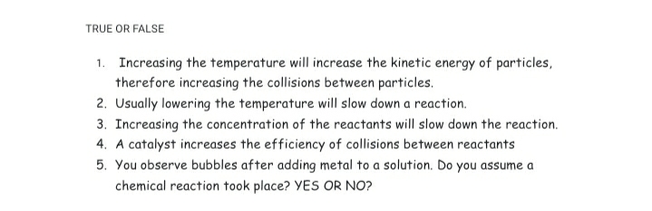 TRUE OR FALSE
1. Increasing the temperature will increase the kinetic energy of particles,
therefore increasing the collisions between particles.
2. Usually lowering the temperature will slow down a reaction.
3. Increasing the concentration of the reactants will slow down the reaction.
4. A catalyst increases the efficiency of collisions between reactants
5. You observe bubbles after adding metal to a solution. Do you assume a
chemical reaction took place? YES OR NO?