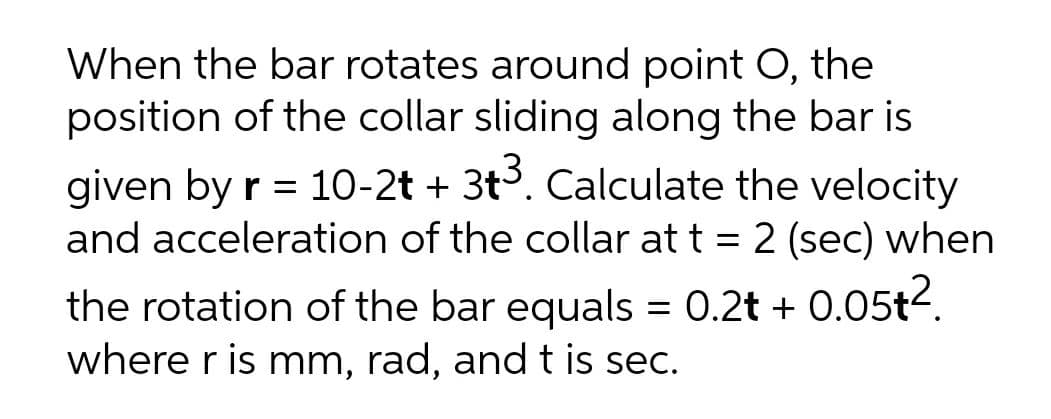 When the bar rotates around point O, the
position of the collar sliding along the bar is
given by r = 10-2t + 3t. Calculate the velocity
and acceleration of the collar at t = 2 (sec) when
the rotation of the bar equals = 0.2t + 0.05t2.
where r is mm, rad, and t is sec.
