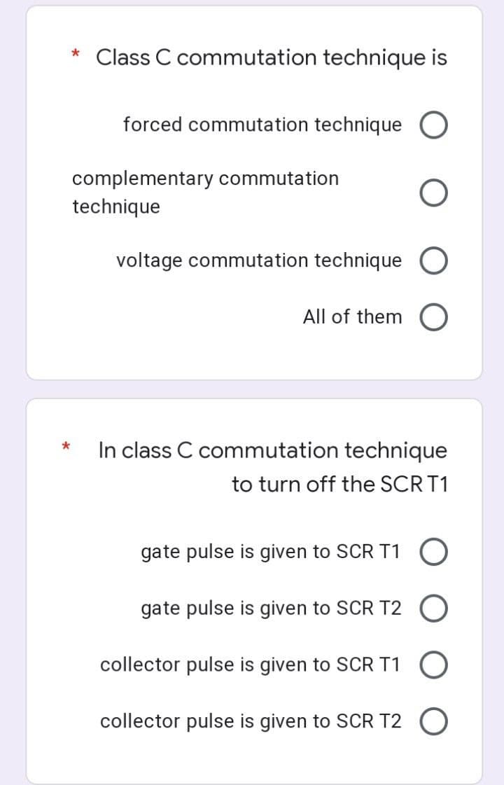 Class C commutation technique is
forced commutation technique O
complementary commutation
technique
voltage commutation technique O
All of them O
In class C commutation technique
to turn off the SCR T1
gate pulse is given to SCR T1 O
gate pulse is given to SCR T2
collector pulse is given to SCR T1
collector pulse is given to SCR T2 O
