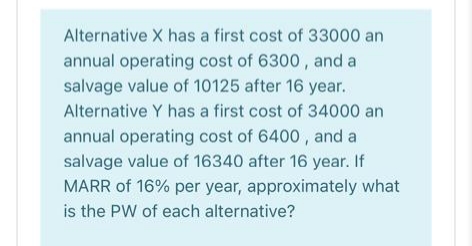 Alternative X has a first cost of 33000 an
annual operating cost of 6300 , and a
salvage value of 10125 after 16 year.
Alternative Y has a first cost of 34000 an
annual operating cost of 6400 , and a
salvage value of 16340 after 16 year. If
MARR of 16% per year, approximately what
is the PW of each alternative?
