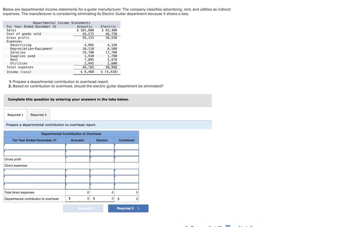 Below are departmental income statements for a guitar manufacturer. The company classifies advertising, rent, and utilities as indirect
expenses. The manufacturer is considering eliminating its Electric Guitar department because it shows a loss.
Departmental Income Statements
For Year Ended December 31
Sales
Cost of goods sold
Gross profit
Expenses
Advertising
Depreciation-Equipment
Salaries
Supplies used
Rent
Utilities
Total expenses
Income (loss)
Acoustic
Electric
$ 101,800
$ 83,300
45,575
46,750
56,225
36,550
4,985
4,320
10,110
8,580
19,700
17,700
1,930
1,790
7,095
5,970
2,945
2,600
46,765
40,960
$ 9,460 $ (4,410)
1. Prepare a departmental contribution to overhead report.
2. Based on contribution to overhead, should the electric guitar department be eliminated?
Complete this question by entering your answers in the tabs below.
Required 1 Required 2
Prepare a departmental contribution to overhead report.
Departmental Contribution to Overhead
For Year Ended December 31
Acoustic
Electric
Combined
Gross profit
Direct expenses
Total direct expenses
0
0
0
Departmental contribution to overhead
$
0 $
0 $
0
Required 1
Required 2 >