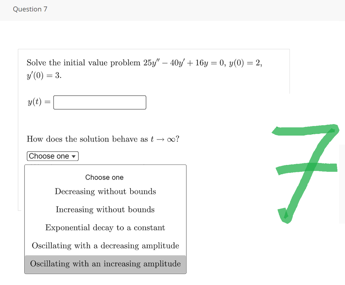 Question 7
Solve the initial value problem 25y" — 40y' + 16y = 0, y(0) = 2,
y'(0) = 3.
y(t) =
How does the solution behave as t ∞o?
Choose one ▾
Choose one
Decreasing without bounds
Increasing without bounds
Exponential decay to a constant
Oscillating with a decreasing amplitude
Oscillating with an increasing amplitude
7