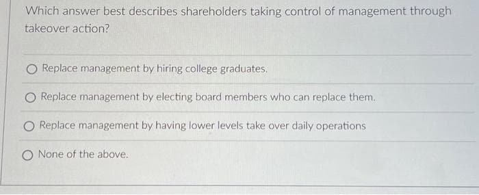 Which answer best describes shareholders taking control of management through
takeover action?
Replace management by hiring college graduates.
O Replace management by electing board members who can replace them.
O Replace management by having lower levels take over daily operations
None of the above.