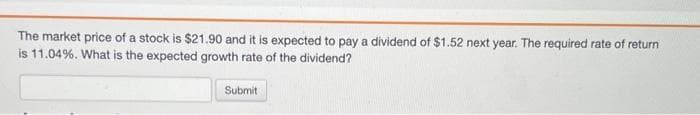 The market price of a stock is $21.90 and it is expected to pay a dividend of $1.52 next year. The required rate of return
is 11.04%. What is the expected growth rate of the dividend?
Submit