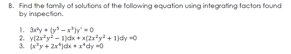 B. Find the family of solutions of the following equation using integrating factors found
by inspection.
1. 3x²y + (y5 – x³)y' = 0
2. y(2x²y² – 1)dx + x(2x²y² + 1)dy =0
3. (x³y+ 2x*)dx + x*dy =0
