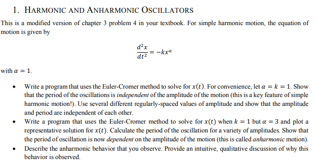 1. HARMONIC AND ANHARMONIC OSCILLATORS
This is a modified version of chapter 3 problem 4 in your textbook. For simple harmonic motion, the equation of
motion is given by
d²x
dt²
=-kxa
with a = 1.
Write a program that uses the Euler-Cromer method to solve for x(t). For convenience, let a = k = 1. Show
that the period of the oscillations is independent of the amplitude of the motion (this is a key feature of simple
harmonic motion!). Use several different regularly-spaced values of amplitude and show that the amplitude
and period are independent of each other.
Write a program that uses the Euler-Cromer method to solve for x(t) when k = 1 but a = 3 and plot a
representative solution for x(t). Calculate the period of the oscillation for a variety of amplitudes. Show that
the period of oscillation is now dependent on the amplitude of the motion (this is called anharmonic motion).
Describe the anharmonic behavior that you observe. Provide an intuitive, qualitative discussion of why this
behavior is observed.