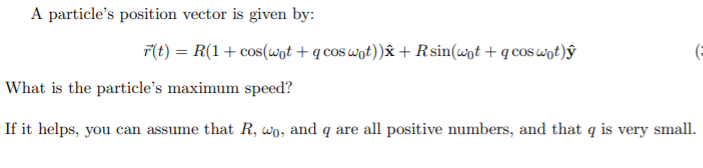 A particle's position vector is given by:
F(t) = R(1+ cos(wot + q cos wot))& + R sin(wnt + q cos wot)ŷ
(=
What is the particle's maximum speed?
If it helps, you can assume that R, wo, and q are all positive numbers, and that q is very small.
