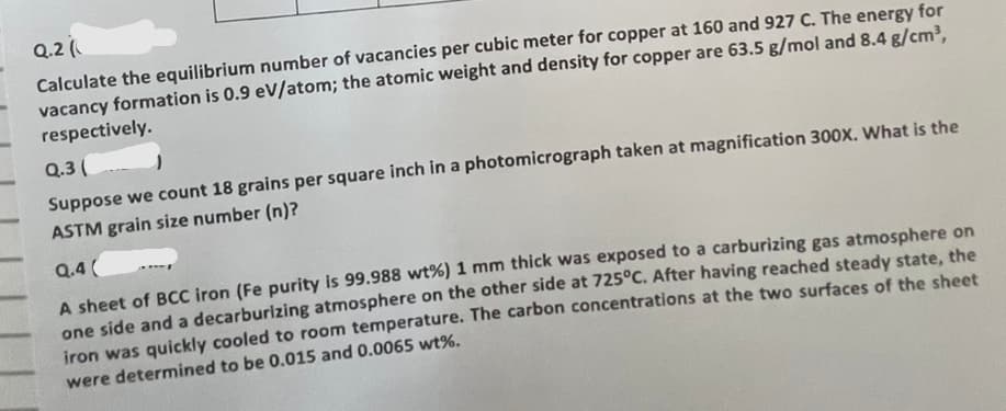 Q.2(
Calculate the equilibrium number of vacancies per cubic meter for copper at 160 and 927 C. The energy for
vacancy formation is 0.9 eV/atom; the atomic weight and density for copper are 63.5 g/mol and 8.4 g/cm³,
respectively.
Q.3 (
Suppose we count 18 grains per square inch in a photomicrograph taken at magnification 300x. What is the
ASTM grain size number (n)?
Q.4(
A sheet of BCC iron (Fe purity is 99.988 wt% ) 1 mm thick was exposed to a carburizing gas atmosphere on
one side and a decarburizing atmosphere on the other side at 725°C. After having reached steady state, the
iron was quickly cooled to room temperature. The carbon concentrations at the two surfaces of the sheet
were determined to be 0.015 and 0.0065 wt%.