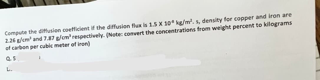 Compute the diffusion coefficient if the diffusion flux is 1.5 X 10-8 kg/m². s, density for copper and iron are
2.26 g/cm³ and 7.87 g/cm³ respectively. (Note: convert the concentrations from weight percent to kilograms
of carbon per cubic meter of iron)
Q.5
L₁.
J