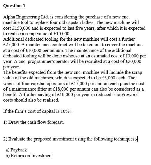 Question 1
Alpha Engineering Ltd. is considering the purchase of a new cnc.
machine tool to replace four old capstan lathes. The new machine will
cost £150,000 and is expected to last five years, after which it is expected
to realise a scrap value of £10,000.
Additional dedicated tooling for the new machine will cost a further
£25,000. A maintenance contract will be taken out to cover the machine
at a cost of £10,000 per annum. The maintenance of the additional
dedicated tooling will be done in-house at an estimated cost of £5,000 per
year. A cnc. programmer/operator will be recruited at a cost of £20,000
per year.
The benefits expected from the new cnc. machine will include the scrap
value of the old machines, which is expected to be £5,000 each. The
wages of four capstan operators of £17,000 per annum each plus the cost
of a maintenance fitter at £18,000 per annum can also be considered as a
benefit. A further saving of £10,000 per year in reduced scrap/rework
costs should also be realised.
If the firm's cost of capital is 10%;-
1) Draw the cash flow forecast.
2) Evaluate the proposed investment using the following techniques;
a) Payback
b) Return on Investment